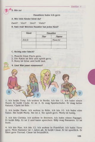 Lektion 5
Hör zu!
Haustiere habe ich gern
A. Wie viele Kinder hörst du?
Zwei? Vier? Drei? Viele?
B. Rate mal! Welches Haustier hatjedes Kind?
Kind Haustier
Tier Гіате
Erich Muschi
C. Richtig oder falsch?
1. Muschi frisst Fisch gern.
2. Die Katze ist lieb und spielt gern.
1. Ich heiße Tony. Ich wohne in Berlin. Ich bin 11. Ich habe einen
Hund. Er heißt Clyde. Er ist 3. Er mag Sportschuhe. Er mag keine
Katzen. Clyde ist lieb.
2. Ich heiße Marie. Ich wohne in Köln. Ich bin 10. Ich habe eine
Katze. Sie heißt Morly. Sie ist 2. Sie spielt gern. Morly ist lustig.
3. Ich bin Christa. Ich wohne in Bremen. Ich habe einen Papagei.
Er heißt Billy. Er ist 2 und kann sprechen. Billy mag Bananen. Er ist
bunt.
4. Ich bin Max. Ich bin 12. Ich wohne in Frankfurt. Ich habe Tiere
gern. Mein Hamster ist 1 Jahre alt. Er heißt Cäsar. Er ist sportlich. Er
fährt gern Tierrad. Cäsar ist freundlich.
125
 