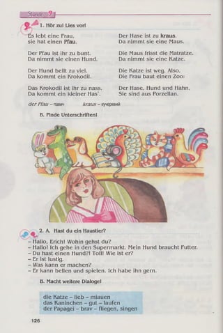 ~Es lebt eine Frau,
sie hat einen Pfau.
Der Pfau ist ihr zu bunt.
Da nimmt sie einen Hund.
Der Hund bellt zu viel.
Da kommt ein Krokodil.
Das Krokodil ist ihr zu nass.
Da kommt ein kleiner Has'.
Der Hase ist zu kraus.
Da nimmt sie eine Maus.
Die Maus frisst die Matratze.
Da nimmt sie eine Katze.
Die Katze ist weg. Also,
Die Frau baut einen Zoo:
Der Hase, Hund und Hahn,
Sie sind aus Porzellan.
der Pfau - павич kraus - кучерявий
Б. Finde Unterschriften!
2- A- Häst du ein Haustier?
- Hallo, Erich! Wohin gehst du?
- Hallo! Ich gehe in den Supermarkt. Mein Hund braucht Futter.
- Du hast einen Hund?! Toll! Wie ist er?
- Er ist lustig.
- Was kann er machen?
- Er kann bellen und spielen. Ich habe ihn gern.
B. Macht weitere Dialoge!
die Katze - lieb - miauen
das Kaninchen - gut - laufen
der Papagei - brav - fliegen, singen
126
 
