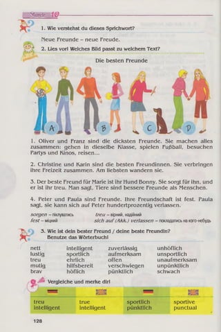 Stunde 10-
1. Wie verstehst du dieses Sprichwort?
Heue Freunde - neue Freude.
2. Lies vor! Welches Bild passt zu welchem Text?
Die besten Freunde
1. Oliver und Franz sind die dicksten Freunde. Sie machen alles
zusammen: gehen in dieselbe Klasse, spielen Fußball, besuchen
Partys und Kinos, reisen...
2. Christine und Karin sind die besten Freundinnen. Sie verbringen
ihre Freizeit zusammen. Am liebsten wandern sie.
3. Der beste Freund für Marie ist ihr Hund Bonny. Sie sorgt für ihn, und
er ist ihr treu. Man sagt, Tiere sind bessere Freunde als Menschen.
4. Peter und Paula sind Freunde. Ihre Freundschaft ist fest. Paula
sagt, sie kann sich auf Peter hundertprozentig verlassen.
sorgen - піклуватись
fest - міцний
treu - вірний, надійний
sich auf(Akk.) verlassen - покладатисьнакого-небудь
H k 3. Wie ist dein bester Freund / deine beste Freundin?
Benutze das Wörterbuch!
nett intelligent zuverlässig unhöflich
lustig sportlich aufmerksam unsportlich
treu ehrlich offen unaufmerksam
mutig hilfsbereit verschwiegen unpünktlich
brav höflich pünktlich schwach
© Vergleiche und merke dir!
B K IS I» н ш
Bsisa
ю ія
ЯЗЇЗЯ
treu true sportlich sportive
intelligent intelligent pünktlich punctual
128
 