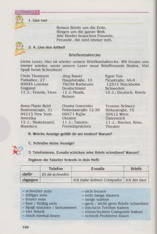 t a -
1. Lies vor!
Reisen Briefe um die Erde,
fliegen um die ganze Welt.
Alle Kinder brauchen Freunde,
Freunde, die sind immer nett.
2. A. Lies den Artikel!
Briefkontaktecke
Liebe Leser, hier ist wieder unsere Briefkontaktecke. Wir freuen uns
immer wieder, wenn unsere Leser neue Brieffreunde finden. Viel
Spaß beim Schreiben!
Chris Thomson
Parkallee, 27
89045 London
England
11 J.; Tennis, Tiere
Jörg Bauer
Hauptstraße, 10
76039 Karlsruhe
Deutschland
12 J; Musik,
Reisen
Egon Tos
Neustraße, 46-8
12512 Stockholm
Schweden
10 J.; Deutsch, Briefe
Anne-Marie Reid
Bostonstraße, 31
94213 New York
Amerika
12 J.; Skateboard,
Wandern
Oxana Ivanenko
Pobedastraße 12-39
00071 Kyjiw
Ukraine
11 J.; Tanzen,
Fremdsprachen
Yvonne Schwez
Birkestraße, 75
59412 Wien
Österreich
11 J.; Bücher, Kino,
Theater
B. Welche Anzeige gefällt dir am besten? Warum?
C. Schreibe deine Anzeige!
3. Telefonieren, E-mails schicken oder Briefe schreiben? Warum?
Ergänze die Tabelle! Schreib in dein Heft!
Telefon E-mails Briefe
dafür Es ist schneller.
dagegen Ich habe keinen Computer. Ich bin faul.
schneller sein
billiger sein
teurer sein
faul / fleißig sein
Spaß machen / bekommen
viel Arbeit
noch einmal lesen
sich freuen
sehr lange dauern
lange warten
gern / nicht gern Briefe schreiben
ein/kein Telefon haben
einen/keinen Computer haben
schnell Probleme lösen
130
 