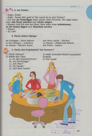 *
A
Lektion 1
3. A. Am Telefon
- Hallo, Erika!
- Hallo, Taras! Wie geht's? Wo warst du in den Ferien?
- Ich war im Ferienlager. Dort waren viele Freunde. Im Lager kann
man dasFeuermachen und Liedersingen.
- Klasse! Und ich war am Meer. Dort kann man schwimmen,
in derSonne liegen und Muscheln suchen.
- Super!
- Ja, toll!
B. Macht weitere Dialoge!
im Zeltlager - Boot fahren
in den Bergen - wandern
zu Hause - Bücher lesen
auf dem Lande - fischen
zu Hause - Rollschuh fahren
am Fluss - baden
4. Macht eine Projektarbeit 'Der Sommer'!
) Finde Partner!
2) Wählt den Titel:
a) „In den Sommerferien"
b) „Im Ferienlager"
c) „Am Meer"
d)„Zu Hause"
e) „Auf dem Lande"
3) Malt! Schreibt! Klebt! Inszeniert!
Erzählt!
4) Viel Spaß!
-■- a Th h
KOÏ
T
.TOMwnirflbCbKRft pariOH
>ïïTTOMMpcMcaoô/iacTb
na jY«
 