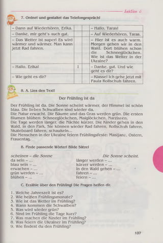 ----------------------------------------------------------------------------------------------------------------- Ptkf/on 6
7. Ordnet und gestaltet das Telefongespräch!
- Dann auf Wiederhören, Erika. - Hallo, Taras!
- Danke, mir geht's auch gut. - Auf Wiederhören, Taras.
- Das Wetter ist super! Es wird
wärmer und wärmer. Man kann
jetzt Rad fahren.
- Hier ist es auch warm.
Morgen gehen wir in den
Wald. Dort blühen schon
die Schneeglöckchen.
Wie ist das Wetter in der
Ukraine?
- Hallo, Erika! 1 - Danke, gut. Und wie
geht es dir?
- Wie geht es dir? - Klasse! Ich gehe jetzt mit
Paula Rollschuh fahren.
8. A. Lies den Text!
Der Frühling ist da
Der Frühling ist da. Die Sonne scheint wärmer, der Himmel ist schön
blau. Die lieben Schwalben sind wieder da.
Die Natur erwacht. Die Bäume und das Gras werden grün. Die ersten
Blumen blühen: Schneeglöckchen, Maiglöckchen, Narzissen.
Die Tage werden länger, die Nächte kürzer. Die Kinder gehen in den
Wald, in den Park. Sie können wieder Rad fahren, Rollschuh fahren,
Skateboard fahren, schaukeln...
Die Menschen in der Ukraine feiern Frühlingsfeste: Masljanai, Ostern,
Frauentag.
B. Finde passende Wörter! Bilde Sätze!
scheinen - die Sonne Die Sonne scheint.
da sein - ... länger werden - ...
b lau sein -... kürzer werden - ...
erwachen - ... in den Wald gehen - ...
grün werden - ... fahren
blühen-... feiern -...
C. Erzähle über den Frühling! Die Fragen helfen dir.
1. Welche Jahreszeit ist es?
2. Wie heißen Frühlingsmonate?
3. Wie ist das Wetter im Frühling?
4. Wann kommen die Schwalben?
5. Was wird wieder grün?
6. Sind im Frühling die Tage kurz?
7. Was machen die Kinder im Frühling?
8. Was feiern die Ukrainer im Frühling?
9. Wie findest du den Frühling?
 