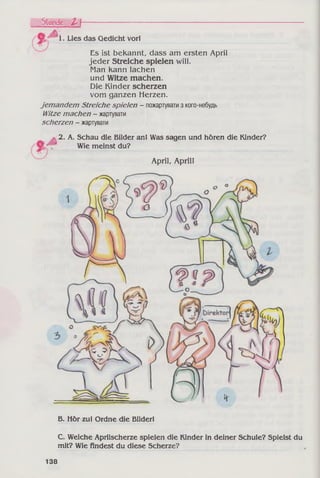 1. Lies das Gedicht vor!
Stunde J*I---------------------------------
Es ist bekannt, dass am ersten April
jeder Streiche spielen will.
Man kann lachen
und Witze machen.
Die Kinder scherzen
vom ganzen Herzen.
jemandem Streiche spielen - пожартуватиз кого-небудь
Witze machen - жартувати
scherzen - жартувати
2. A. Schau die Bilder an! Was sagen und hören die Kinder?
Wie meinst du?
April, April!
B. Hör zu! Ordne die Bilder!
C. Welche Aprilscherze spielen die Kinder in deiner Schule? Spielst du
mit? Wie findest du diese Scherze?
138
 