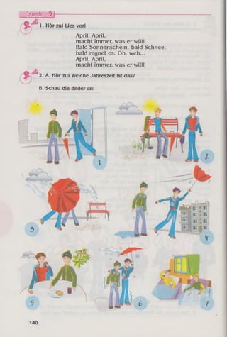 /
Stunde. 3 I------------------------
( * f 1. Hör zu! Lies vor!
April, April,
macht immer, was er will!
Bald Sonnenschein, bald Schnee,
bald regnet es. Oh, weh...
April, April,
macht immer, was er will!
m ' 2. A. Hör zu! Welche Jahreszeit ist das?
B. Schau die Bilder an!
 