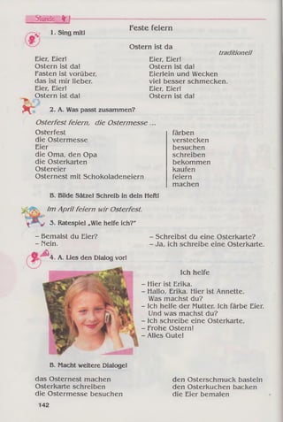 Stunde f r I----------
1. Sing mit!
Feste feiern
Ostern ist da
Eier, Eier!
Ostern ist da!
Fasten ist vorüber,
das ist mir lieber.
Eier, Eier!
Ostern ist da!
r%
2. A. Was passt zusammen?
Osterfest feiern, die Ostermesse ,
Osterfest
die Ostermesse
Eier
die Oma, den Opa
die Osterkarten
Ostereier
Osternest mit Schokoladeneiern
B. Bilde Sätze! Schreib in dein Heft!
Im April feiern wir Osterfest.
3. Ratespiel „Wie helfe ich?"
traditionell
Eier, Eier!
Ostern ist da!
Eierlein und Wecken
viel besser schmecken.
Eier, Eier!
Ostern ist da!
färben
verstecken
besuchen
schreiben
bekommen
kaufen
feiern
machen
- Bemalst du Eier?
- Mein.
- ^
4. A. Lies den Dialog vor!
- Schreibst du eine Osterkarte?
- Ja, ich schreibe eine Osterkarte.
Ich helfe
- Hier ist Erika.
- Hallo, Erika. Hier ist Annette.
Was machst du?
- Ich helfe der Mutter. Ich färbe Eier.
Und was machst du?
- Ich schreibe eine Osterkarte.
- Frohe Ostern!
- Alles Gute!
B. Macht weitere Dialoge!
das Osternest machen
Osterkarte schreiben
die Ostermesse besuchen
den Osterschmuck basteln
den Osterkuchen backen
die Eier bemalen
142
 