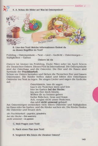 Б. Lies den Text! Welche Informationen findest du
zu diesen Begriffen im Text?
Frühling - Ostersymbole - Nest - Lied - Gedicht - Ostermorgen -
Süßigkeiten - Garten
Ostern ist da
Ostern ist im m er im Frühling, Ende März oder im April feiern
die Deutschen Ostern. Dieses Fest ist international. Die Ostersymbole
sind der Osterhase und die Ostereier. Die Eier und die Hasen sind
Symbole der Fruchtbarkeit.
Schon vor Ostern bemalen und färben die Menschen Eier und bauen
Osternester. Die Kinder helfen dabei und bitten den Osterhasen
Ostereier ins Nest zu legen. Sie singen Lieder und sagen die Gedichte
auf.
Osterhäslein, lass dir sagen,
bau'n ein Nestchen klein und fein
hier im Garten bei der Hecke;
leg uns Eier doch hinein.
Wollen dir zu fressen geben
Gelbe Rübchen, Gras und Kraut.
Ach, vergiss nicht unser riestchen,
das wird nicht umsonst gebaut!
Am Ostermorgen verstecken viele Eltern Ostereier und Süßigkeiten
im Haus oder im Garten, und die Kinder suchen sie. Die Kinder finden
die Ostereier und freuen sich.
die Fruchtbarkeit - родючість, урожайність
bei derHecke - біляживоплоту
nicht umsonst- недаремно
C. Stell Fragen zum Text!
D. Mach einen Plan zum Text!
E. Vergleich! Wie feiern die Ukrainer Ostern?
Lektion 6
5. A. Schau die Bilder an! Was ist Ostersymbol?
143
 