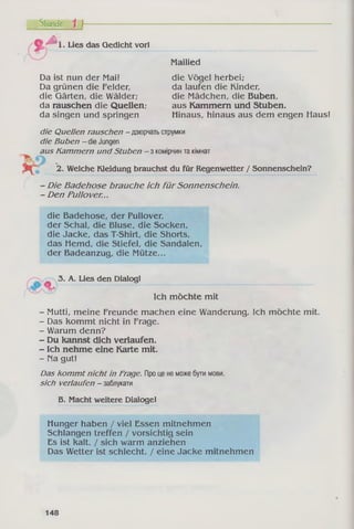 Stunde 1 j~
%A . Lies das Gedicht vor!
Da ist nun der Mai!
Da grünen die Felder,
die Gärten, die Wälder;
da rauschen die Quellen;
da singen und springen
Mailied
die Vögel herbei;
da laufen die Kinder,
die Mädchen, die Buben,
aus Kammern und Stuben.
Hinaus, hinaus aus dem engen Haus!
die Quellen rauschen - дзюрчатьструмки
die Buben - dieJungen
aus Kammern und Stuben - з комірчинтакімнат
2. Welche Kleidung brauchst du für Regenwetter / Sonnenschein?
- Die Badehose brauche ich fü r Sonnenschein.
- Den Pullover...
die Badehose, der Pullover,
der Schal, die Bluse, die Socken,
die Jacke, das T-Shirt, die Shorts,
das Hemd, die Stiefel, die Sandalen,
der Badeanzug, die Mütze...
^ 3. A. Lies den Dialog!
Ich möchte mit
- Mutti, meine Freunde machen eine Wanderung. Ich möchte mit.
- Das kommt nicht in Frage.
- Warum denn?
- Du kannst dich verlaufen.
- Ich nehme eine Karte mit.
- Па gut!
Das kommt nicht in Frage. Проценеможебутимови.
sich verlaufen - заблукати
Б. Macht weitere Dialoge!
Hunger haben / viel Essen mitnehmen
Schlangen treffen / vorsichtig sein
Es ist kalt. / sich warm anziehen
Das Wetter ist schlecht. / eine Jacke mitnehmen
148
 