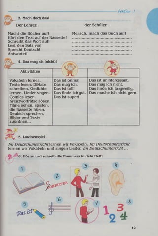 Lektion I
3. Mach doch dasl
Der Lehrer: der Schüler:
Macht die Bücher auf! Mensch, mach das Buch auf!
Hört den Text auf der Kassette! .....................................................
Schreibt das Wort auf! .....................................................
Lest den Satz vor! .....................................................
Sprecht Deutsch! .....................................................
Antwortet! .....................................................
15* ........................- ......
Aktivitäten
v X / K M
Vokabeln lernen,
Texte lesen, Diktate
schreiben, Gedichte
lernen, Lieder singen,
Comics lesen,
Kreuzworträtsel lösen,
Filme sehen, spielen,
die Kassette hören.
Deutsch sprechen,
Bilder und Texte
zuordnen...
Das ist prima!
Das mag ich.
Das ist toll!
Das Finde ich gut.
Das ist super!
Das ist uninteressant.
Das mag ich nicht.
Das Finde ich langweilig.
Das mache ich nicht gern.
_ „ 5. Lawinenspiel
Im D eutschunterricht lernen wir Vokabeln. Im D eutschunterricht
lernen wir Vokabeln und singen Lieder. Im D eutschunterricht...
Hör zu und schreib die Nummern in dein Heft!
C 0iyßB-
19
 