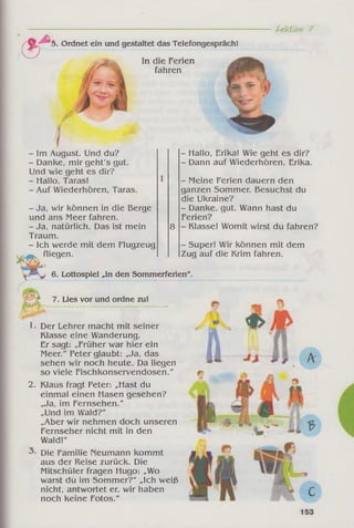 c T 5. Ordnet ein und gestaltet das Telefongespräch!
U ktfon /
In die Ferien
fahren
- Im August. Und du?
- Danke, mir geht's gut.
Und wie geht es dir?
- Hallo, Taras!
- Auf Wiederhören, Taras.
- Ja, wir können in die Berge
und ans Meer fahren.
- Ja, natürlich. Das ist mein
Traum.
- Ich werde mit dem Flugzeug
fliegen.
8
- Hallo, Erika! Wie geht es dir?
- Dann auf Wiederhören, Erika.
- Meine Ferien dauern den
ganzen Sommer. Besuchst du
die Ukraine?
- Danke, gut. Wann hast du
Ferien?
- Klasse! Womit wirst du fahren?
m .
* ***j 6. Lottospiel „In den Sommerferien
7. Lies vor und ordne zu!
Der Lehrer macht mit seiner
Klasse eine Wanderung.
Er sagt: „Früher war hier ein
Meer." Peter glaubt: „Ja, das
sehen wir noch heute. Da liegen
so viele Fischkonservendosen."
2. Klaus fragt Peter: „Hast du
einmal einen Hasen gesehen?
„Ja, im Fernsehen."
„Und im Wald?"
„Aber wir nehmen doch unseren
Fernseher nicht mit in den
Wald!"
Die Familie Neumann kommt
aus der Reise zurück. Die
Mitschüler fragen Hugo: „Wo
warst du im Sommer?" „Ich weiß
nicht, antwortet er, wir haben
noch keine Fotos."
- Super! Wir können mit dem
Zug auf die Krim fahren.
 