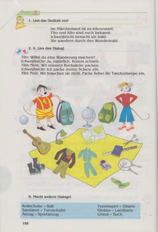 /Stunde 5 f
B. Macht weitere Dialoge!
Rollschuhe - Ball Tennisspiel - Gitarre
Sandalen - Turnschuhe Globus - Landkarte
Anzug - Sportanzug Lineal - Buch
1. Lies das Gedicht vor!
Im Märchenland ist es interessant.
Tito und Kito sind euch bekannt.
Ichweißnicht besucht sie bald.
Sie wandern durch den Wunderwald.
2. A. Lies den Dialog!
Tito: Willst du eine Wanderung machen?
Ichweißnicht: Ja, natürlich. Komm schnell.
Tito: Nein. Wir müssen Rucksäcke packen.
Ichweißnicht: Ich packe meine Schere ein.
Tito: Nein. Wir brauchen sie nicht. Packe lieber die Taschenlampe ein.
156
 