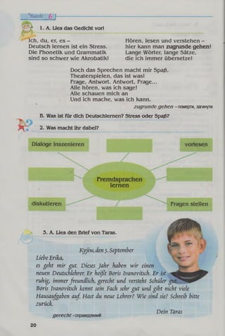 Stunde 6 f
1. A. Lies das Qedicht vorl
Ich, du, er, es -
Deutsch lernen ist ein Stress.
Die Phonetik und Grammatik
sind so schwer wie Akrobatik!
Hören, lesen und verstehen -
hier kann man zugrunde gehen!
Lange Wörter, lange Sätze,
die ich immer übersetze!
Doch das Sprechen macht mir Spaß,
Theaterspielen, das ist was!
Frage, Antwort. Antwort, Frage...
Alle hören, was ich sage!
Alle schauen mich an
Und ich mache, was ich kann.
zugrunde gehen - померти, загинути
В. Was ist für dich Deutschiemen? Stress oder Spaß?
2. Was macht ihr dabei?
lernen
diskutieren Fragen stellen
3. A. Lies den Brief von Taras.
Kyjiw, den 5.September
Liebe Erika,
es geht mir gut. Dieses Jahr haben wir einen
neuen Deutschlehrer. Er heißt Boris Ivanovitsch. Er ist
ruhig, immerfreundlich, gerecht und versteht Schüler gut
Boris Ivanovitsch kennt sein Fach sehr gut und gibt nicht viele
Hausaufgaben auf. Hast du neue Lehrer? Wie sind sie? Schreib bitte
zurück.
Dein Taras
gerecht -cnpaBeflJiMBMM
20
 