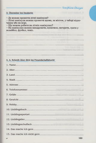 3. Übersetze ins Deutsche
- Де можна провести літні канікули?
- Літні канікули можна провести вдома, за містом, у таборі відпо­
чинку або на морі.
- Що можна робити на літніх канікулах?
- На канікулах можна мандрувати, купатися, загорати, грати у
волейбол, футбол, теніс.
-------------------------------------Schriftliche Übungen
4. A. Schreib über dich ins Freundschaftsbuch!
1. Häme_______________________________________________________ ______
2. Alter_______________________________________________________________
3. Land_______________________________________________________________
4. Stadt _____________________________________________________________
5. Adresse____________________________________________________________
6. Telefonnummer__________________________________________________
7. Größe-_____________________________________________________________
8. Gewicht________________________________________________________ 1__
9. Hobby______________________________________________________________
10. Lieblingsbuch____________________________________________________
11. Lieblingssportart________________________________________________
12. Lieblingstier______________________________________________________
13. Lieblingsschulfach_______________________________________________
14. Das mache ich gern_____________________________________________
15. Das mache ich nicht gern_______________________________________
6* 163
 