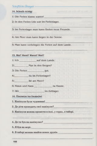 Schriftliche Übungen----------
14. Schreib richtig!
1) Die Ferien klasse waren!
2) In den Ferien Udo war im Ferienlager.
3) Im Ferienlager man kann finden neue Freunde.
4) Am Meer man kann liegen in der Sonne.
5) Man kann verbringen die Ferien auf dem Lande.
15. War? Warst? Waren? Wart?
1) Ich_______________ auf dem Lande.
2)____________ Max in den Bergen?
3) Die Ferien______________ gut.
4)____________ du im Ferienlager?
5).____________ihr am Meer?
6) Klaus und Hans________________ zu Hause.
7) Wir______________________ im Zeltlager.
16. Übersetze ins Deutsche!
1. Канікули були чудовими!________________
2. Де діти проводять свої канікули?_
3. Канікули можна провести в селі, у горах, в таборі.
4. Де ти був на канікулах?
5. Я був на морі.___________
6. В таборі можна знайти нових друзів.
168
 