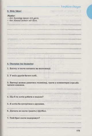 B. Bilde Sätzel
Muster:
- Am Sonntag tanze ich gern
- Am Abend sehen wirfern.
5. Übersetze ins Deutschei
1. Влітку я охоче катаюсь на велосипеді.
2. У моїх друзів багато хобі.
3. Ввечері можна дивитись телевізор, грати у компютерні ігри або
читати книжки.
4. Що б ти хотів робити в неділю?
5. Я хотів би зустрітися з друзями.
6. Дівчата не охоче грають у футбол.
7. Твій брат охоче подорожує?
Schriftliche Übungen
173
 