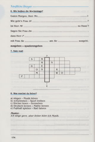 ?
zu Haus ?
mit Frau S a ______________________ amS o ____________________ausgeht.
ausgehen = Spazierengehen
7. Rate mal!
?
S M
M N
D E
O N R
M W O
F
I
8. Was machst du lieber?
a) singen - Musik hören
b) schwimmen - Sport treiben
c) Bücher lesen - fernsehen
d) Deutsch lernen - Mathe lernen
e) Fußball spielen - Rad fahren
Muster:
Ich singe gern, aber lieber höre ich Musik.
Schriftliche Übungen-------------
6. Wie heißen die Wochentage?
Guten Morgen, Herr Mo
Wie geht's Frau D i__________
Ist Herr M i__________________
Sagen Sie Frau Do
dass Herr F
174
 