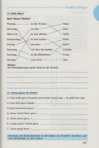Schriftliche Übungen
13. Bilde Sätze!
Wei? Wann? Wohin?
Samstaj
Sonntac
Freitag
Donner
Mittwoc
Montag
Diensta
Montag zum Fest
Anita
Alex
Karin
Paul
Christa
Hans
Franz
Ruth
Muster:
Am Montagmorgen geht Anita in die Schule.
14. Wohin gehen die Kinder?
1) Otto trifft gern Freunde und trinkt Coca-Cola. - Er geht ins Cafe.
2) Udo hört gern Musik. - ______________________ _________________
3) Karl schwimmt gern. - ____________________________________________
4) Anna sieht Filme gern. - __________________________________________
5. Marie tanzt gern. - _________________________________________________
6. Tanja spielt Tennis gern. - ________________________________________
7. Taras kauft Brot. - __________________________________________
irrs~€a£e, ins Schwimmbad, in die Disko, ins Konzert, ins Kino, auf
den Sportplatz, in den Laden.
 