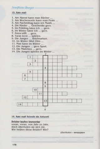 5chrifUiche Übungen
15. Rate mall
1. Am Abend Kann man Bücher ...
2. Am Wochenende Kann man Feste
3. Am nachmittag Kann ich MusiK ...
4. Die Kinder ... GeschenKe gern.
5. Im Frühling fahre ich ... gern.
6. Im Winter fahre ich ... gern.
7. Petra trifft ... gern.
8. Taras lern t... spielen.
9. Die Jungen ... BriefmarKen.
10. Im Winter fährt Otto ...
11. Man Kann im Winter ...
12.'Die Jungen ... gern Sport.
13. Die Mädchen ... gern.
14. Die Jungen spielen im Winter ...
?
1
2
3
4
5
6
7
8
9
10
11
12
13
14
16. Rate mall Schreib die Antwortl
Brüder laufen immerdar
voran, voran, von Jahr zu Jahr,
doch überholen sie sich nie.
Wie heißen diese Brüder? Wie?
überholen - випереджати
178
 