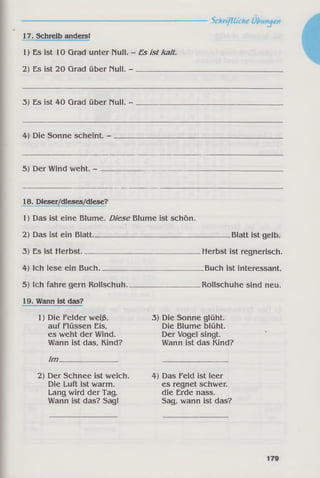 17. Schreib anders!
1) Es ist 10 Grad unter null. - Es ist kalt.
2) Es ist 20 Grad über null. - ___________
3) Es ist 40 Grad über null. -
4) Die Sonne scheint. -
5) Der Wind weht. -
18. Dieser/dieses/diese?
1) Das ist eine Blume. Diese Blume ist schön.
2) Das ist ein Blatt______________________________________ Blatt ist gelb.
3) Es ist Herbst____________________________ Herbst ist regnerisch.
4) Ich lese ein Buch_____________________________ Buch ist interessant.
5) Ich fahre gern Rollschuh____________________ Rollschuhe sind neu.
19. Wann ist das?
1) Die Felder weiß, 3) Die Sonne glüht,
auf Flüssen Eis, Die Blume blüht,
es weht der Wind. Der Vogel singt.
Wann ist das, Kind? Wann ist das Kind?
Im
2) Der Schnee ist weich.
Die Luft ist warm.
Lang wird der Tag.
Wann ist das? Sag!
4) Das Feld ist leer
es regnet schwer,
die Erde nass.
Sag, wann ist das?
 