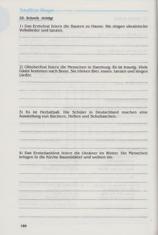Schriftliche Übungen-----------------------------------------------------------
20. Schreib richtig!
1) Das Erntefest feiern die Bauern zu Hause. Sie singen ukrainische
Volkslieder und tanzen.
2) Oktoberfest feiern die Menschen in Hamburg. Es ist traurig. Viele
Gäste kommen nach Bonn. Sie trinken Bier, essen, tanzen und singen
Lieder.
3) Es ist Herbstball. Die Schüler in Deutschland machen eine
Ausstellung von Büchern, Heften und Schultaschen.
4) Das Erntedankfest feiern die Ukrainer im Winter. Die Menschen
bringen in die Kirche Baumblätter und weihen sie.
180
 