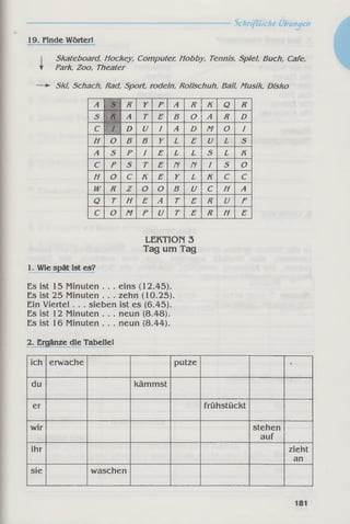 ------------------------------------------------------------Schriftliche Übungen
19. Finde Wörter!
Skateboard, Hockey, Computer, Hobby, Tennis, Spiel, Buch, Cafe,
▼ Park, Zoo, Theater
— ► Ski, Schach, Rad, Sport, rodeln, Rollschuh, Ball, Musik, Disko
A S R Y P A R K Q R
S K A T E B O A R D
C / D U I A D M O I
H o B B Y L E U L S
A s P I E L L S L K
C p S T E n n 1 S O
H o c K E Y L K C C
w R Z o O B U c H A
Q T H E A T E R U F
c o M P U T E R H E
LEKTION 3
Tag um Tag
1. Wie spät ist es?
Es ist 15 Minuten. .. eins (12.45).
Es ist 25 Minuten. .. zehn (10.25).
Ein Viertel . . . sieben ist es (6.45).
Es ist 12 Minuten. .. neun (8.48).
Es ist 16 Minuten. .. neun (8.44).
2. Ergänze die Tabelle!
ich erwache putze '
du kämmst
er frühstückt
wir stehen
auf
ihr zieht
an
sie waschen
 