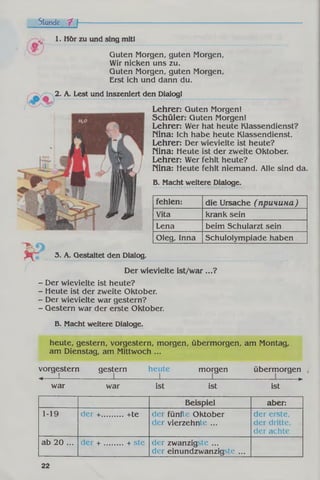 Stunde 7 f
1. Hör zu und sing mitl
Guten Morgen, guten Morgen,
Wir nicken uns zu.
Guten Morgen, guten Morgen,
Erst ich und dann du.
2. Л. Lest und inszeniert den Dialogl
Lehrer: Guten Morgen!
Schüler: Guten Morgen!
Lehrer: Wer hat heute Klassendienst?
Nina: Ich habe heute Klassendienst.
Lehrer: Der wievielte ist heute?
Nina: Heute ist der zweite Oktober.
Lehrer: Wer fehlt heute?
Nina: Heute fehlt niemand. Alle sind da.
B. Macht weitere Dialoge.
Ш.
fehlen: die Ursache ( причина )
Vita krank sein
Lena beim Schularzt sein
Oleg, Inna Schulolympiade haben
3. A. Gestaltet den Dialog.
Der wievielte ist/w ar...?
- Der wievielte ist heute?
- Heute ist der zweite Oktober.
- Der wievielte war gestern?
- Gestern war der erste Oktober.
B. Macht weitere Dialoge.
heute, gestern, vorgestern, morgen, übermorgen, am Montag,
am Dienstag, am Mittwoch ...
vorgestern gestern heute morgen übermorgen
4----- '------
war war ist ist « *
Beispiel aber:
1-19 der +.......... +te der fünfte Oktober
der vierzehnte ...
der erste,
der dritte,
der achte
ab 20 ... der + ......... + ste der zwanzigste ...
der einundzwanzigste ...
22
 
