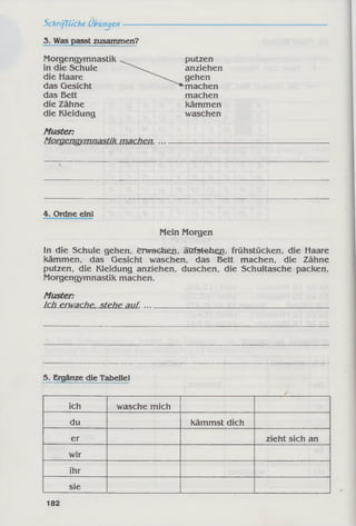3. Was passt zusammen?
Schriftliche Übungen---
Morgengymnastik
in die Schule
die Haare
das Gesicht
das Bett
die Zähne
die Kleidung
putzen
anziehen
gehen
‘machen
machen
kämmen
waschen
Muster:
4. Ordne einl
Mein Morgen
In die Schule gehen, erwachei], ätrfstehen, frühstücken, die Haare
kämmen, das Gesicht waschen, das Bett machen, die Zähne
putzen, die Kleidung anziehen, duschen, die Schultasche packen,
Morgengymnastik machen.
Muster:
Ich erwache, steh eja u L--------------------------------------------------------
5. Ergänze die Tabelle!
ich wasche mich
du kämmst dich
er zieht sich an
wir
ihr
sie
182
 