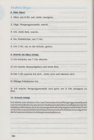 8. Bilde Sätzel
1. Oles, um 6:30, auf, steht, morgens.
2. Olga, Morgengymnastik, macht.
3. Ich, mein Bett, mache.
4. Du, frühstückst, um 7 Uhr.
5. Um 7:30, wir, in die Schule, gehen.
9. Schreib die Sätze richtigl
1) Ich erwache um 7 Uhr abends.
2) Ich mache Hausaufgaben und mein Bett.
3) Um 7.30 wasche ich sich , ziehe sich und kämme sich.
4) Mittags frühstücke ich.
5) Ich mache Morgengymnastik und gehe um 9 Uhr morgens zu
Bett.
10. Schreib richtigl
Ich/stehe/um/sieben/Uhr/auf/DannmacheichMorgengymnastikund
machemeinBettlchwaschemichkaltputzedieZähneundkämmemichU
mhalbachtfrühstückeichlchessegewöhnlichSpiegeleiundtrinkeTeeU
mViertelvorachtzieheichmichannehmemeineSchultascheundgehein
dieSchulemeinUnterrichtbeginntumhalbneun
184
 