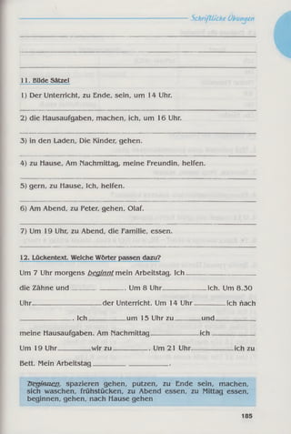 11. Bilde Sätzel
1) Der Unterricht, zu Ende, sein, um 14 Uhr.
2) die Hausaufgaben, machen, ich, um 16 Uhr.
3) in den Laden, Die Kinder, gehen.
4) zu Hause, Am nachmittag, meine Freundin, helfen.
5) gern, zu Hause, Ich, helfen.
6) Am Abend, zu Peter, gehen, Olaf.
7) Um 19 Uhr, zu Abend, die Familie, essen.
12. Lückentext. Welche Wörter passen dazu?
Um 7 Uhr morgens beginnt mein Arbeitstag. Ich_____________________
die Zähne und_________________ Um 8 Uhr_____________ ich. Um 8.30
Uhr---------------------------der Unterricht. Um 14 Uhr__________ich flach
Bett. Mein Arbeitstag_______________________
beginnen, spazieren gehen, putzen, zu Ende sein, machen,
sich waschen, frühstücken, zu Abend essen, zu Mittag essen,
beginnen, gehen, nach Hause gehen
. Ich um 15 Uhr zu und
meine Hausaufgaben. Am nachmittag ich
Um 19 Uhr wir zu . Um 21 Uhr. ich zu
185
 