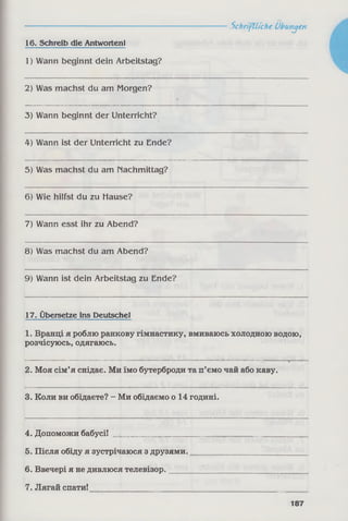 16. Schreib die AntwortenI
1) Wann beginnt dein Arbeitstag?
2) Was machst du am Morgen?
3) Wann beginnt der Unterricht?
4) Wann ist der Unterricht zu Ende?
5) Was machst du am nachmittag?
6) Wie hilfst du zu Hause?
7) Wann esst ihr zu Abend?
8) Was machst du am Abend?
9) Wann ist dein Arbeitstag zu Ende?
17. Übersetze ins Deutsche!
1. Вранці я роблю ранкову гімнастику, вмиваюсь холодною водою,
розчісуюсь, одягаюсь.
2. Моя сім’я снідає. Ми їмо бутерброди та п’ємо чай або каву.
3. Коли ви обідаєте? - Ми обідаємо о 14 годині.
4. Допоможи бабусі! ________________
5. Після обіду я зустрічаюся з друзями.
6. Ввечері я не дивлюся телевізор._____
7. Лягай спати!
Schriftliche Übungen
187
 