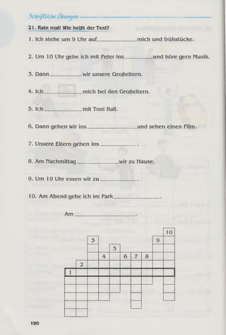 Schri-ftü'che Übungen-----------------------------------------------------------
21. Rate mall Wie heißt der Text?
1. Ich stehe um 9 Uhr auf,______________ mich und frühstücke.
2. Um 10 Uhr gehe ich mit Peter ins___________und höre gern Musik.
3. Dann____________ wir unsere Großeltern.
4. Ich_______________mich bei den Großeltern.
5. Ich______________ mit Toni Ball.
6. Dann gehen wir ins und sehen einen Film.
7. Unsere Eltern gehen ins
8. Am nachmittag_________ „wir zu Hause.
9. Um 19 Uhr essen wir zu
10. Am Abend gehe ich im Park
Am __________
10
3 9
5
4 6 7 8
2
1 1
190
 
