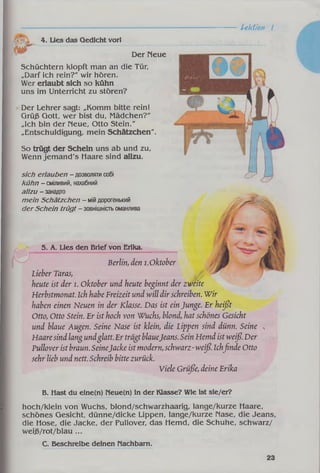 Lektion I
4. Lies das Qedicht vorl
Der Neue
Schüchtern klopft man an die Tür,
„Darf ich rein?" wir hören.
Wer erlaubt sich so kühn
uns im Unterricht zu stören?
Der Lehrer sagt: „Komm bitte rein!
Grüß Gott, wer bist du, Mädchen?"
„Ich bin der Neue, Otto Stein."
„Entschuldigung, mein Schätzchen".
So trügt der Schein uns ab und zu,
Wenn jem and's Haare sind allzu.
sich erlauben - дозволятисобі
kühn - сміливий, нахабний
allzu - занадто
mein Schätzchen - мійдорогенький
der Schein trügt - зовнішністьоманлива
5. A. Lies den Brief von Erika.
Ш
Berlin, den i.Oktober
Lieber Taras,
heute ist der l. Oktober und heute beginnt der zweite
Herbstmonat. Ich habe Freizeit und will dir schreiben. Wir
haben einen Neuen in der Klasse. Das ist einJunge. Er heißt
Otto, Otto Stein. Er ist hoch von Wuchs, blond, hat schönes Gesicht
und blaue Augen. Seine Nase ist klein, die Lippen sind dünn. Seine
Haaresind lang undglatt.Er trägtblaueJeans. Sein Hemd istweiß. Der
Pullover ist braun. SeineJacke ist modern,schwarz-weiß. Ichfinde Otto
sehr lieb und nett. Schreib bitte zurück.
Viele Grüße, deine Erika
B. Hast du eine(n) Neue(n) in der Klasse? Wie ist sie/er?
hoch/klein von Wuchs, blond/schwarzhaarig, lange/kurze Haare,
schönes Gesicht, dünne/dicke Lippen, lange/kurze Nase, die Jeans,
die Hose, die Jacke, der Pullover, das Hemd, die Schuhe, schwarz/
weiß/rot/blau ...
C. Beschreibe deinen Nachbarn.
 