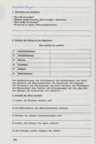 7. Übersetze ins Deutsche.
- Як тобі ці шафи?
- Перша шафа дешева. Друга шафа - дешевша.
- Яку шафу ти купиш?
- Я куплю ту шафу. Вона найдешевша.
8. Schreib die Wörter in die Kästchen!
Was stellst du wohin?
1 Arbeitszimmer
2 Schlafzimmer
3 Küche
4 Korridor
5 Balkon
6 Badezimmer
der Kleiderschrank, der Schreibtisch, der Kühlschrank, der Stuhl,
der Esstisch, die Waschmaschine, die Kommode, der Teppich,
der Fernseher, das Bücherregal, das Sofa, das Bett, die Stehlampe,
der Blumentopf, das Telefon, die Schrankwand, die Uhr, das Bild,
der Spiegel, die Rollschuhe, der Gasherd, ...
9. Schreib die Sätze korrektl
1) wohin, die Blumen, stellen, wir?
2) ins Badezimmer, die Waschmaschine, kommt.
3) findest, du, diesen, Kleiderschrank, wie?
4) wohin, den Sessel, ich, kann, stellen?
5) den Spiegel, wohin, hängen, du, willst?
194
 