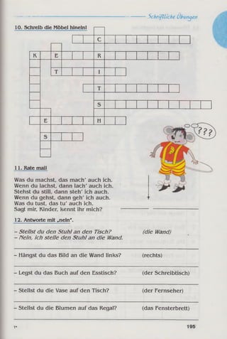 10. Schreib die Möbel hineinl
K R
H
11. Rate mall
Was du machst, das mach' auch ich.
Wenn du lachst, dann lach' auch ich.
Stehst du still, dann steh' ich auch.
Wenn du gehst, dann geh' ich auch.
Was du tust, das tu' auch ich.
Sagt mir, Kinder, Kennt ihr mich?
12. Antworte mit .nein'.
- Stellst du den Stuhl an den Tisch?
- Nein, ich stelle den Stuhl an die Wand.
Schriftliche Übungen
(die Wand)
- Hängst du das Bild an die Wand links? (rechts)
- Legst du das Buch auf den Esstisch? (der Schreibtisch)
- Stellst du die Vase auf den Tisch? (der Fernseher)
- Stellst du die Blumen auf das Regal? (das Fensterbrett)
7* 195
 