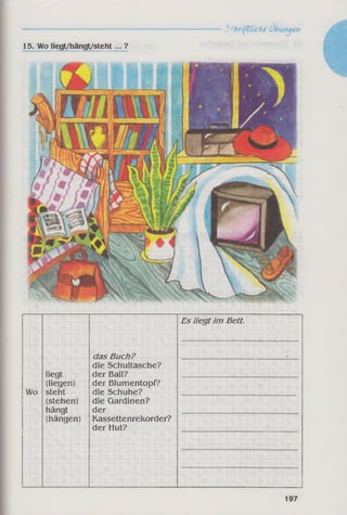 15. Wo liegt/hängt/steht... ?
-------------------------------------_5rhrifCLiche Übungen
Es liegt im Bett.
das Buch?
die Schultasche?
liegt der Ball?
(liegen) der Blumentopf?
Wo steht die Schuhe?
(stehen) die Gardinen?
hängt der
(hängen) Kassettenrekorder?
der Hut?
197
 