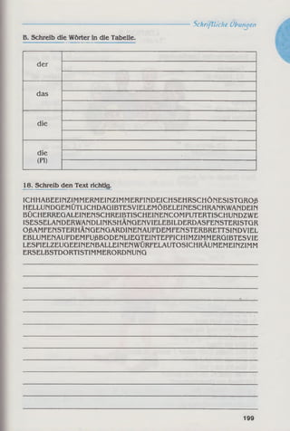 ------------------------------------------------------------Schriftliche Übungen
B. Schreib die Wörter in die Tabelle.
der
das
die
die
(PI)
18. Schreib den Text richtig.
ICHHABEEIPiZIMMERMEINZIMMERFiriDEICHSEHRSCHÖNESISTGROß
HELLUMDGEMÜTLICHDAGIBTESVIELEMÖBELEiriESCHRAriKWAriDEIM
BÜCHERREGALEINEriSCHREIBTISCHEINENCOMPUTERTISCHUriDZWE
ISESSELAnDERWAriDLlMKSHÄriGEnVIELEBILDERDASFEnSTERISTGR
OßAMFEriSTERHÄnGEnGARDinEriAUFDEMFEMSTERBRETTSinDVIEL
EBLUMENAUFDEMFUßBODENLIEGTEiriTEPPICHIMZIMMERGIBTESVIE
LESPIELZEUGEEinENBALLEiriEriWlIRFELAUTOSICMRÄUMEMEinZIMM
ERSELBSTDORTISTlMMERORDnUriG
199
 