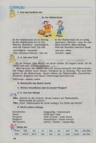 Stunde S h
1. Lies das Gedicht vorl
In der Waldschule
In der Waldschule ist es lärmig.
In der Waldschule ist es voll.
Büchen Stunden - unerträglich,
und die Pausen find' ich toll.
unerträglich - нестерпний
(das) Jammern/Weinen - плач, туга
In der Waldschule ist es lustig.
Jammern, Weinen - lass du das.
Alles herrlich, alles wichtig.
Und die Stunden machen Spaß.
lass das - облиш
herrlich - чудово
2. A. Lies den Textl
, Es ist Herbst. .Das Wetter ist noch schön. Es regnet nicht. Es ist
warm und still. Indianersommer.
Alles ist bunt. Die Blätter sind rot, braun und gelb. Sie fallen nieder.
Die Vögel ziehen nach Süden. Morgens ist es nebelig. Tito und Kito
gehen in die Waldschule. Heute haben sie Mathematik, Geschichte,
Deutsch, Englisch und Sport. Unterwegs sprechen sie.
unterwegs - дорогою, вдорозі
В. Beschreibe das Wetter heutel
C. Welche Schulfächer hast du heute? Morgen?
3. A. Lies den Dialogl
Kito: „Wieder in die Schule. Heute haben wir Mathematik.
Mathematik ist schwer."
Tito: „nein, Mathematik ist nicht schwer. Ich finde sie leicht!"
B. Macht weitere Dialoge.
langweilig / interessant
nicht gut / toll
sehr schwer / sehr leicht
kompliziert / nicht schwer
prima / Klasse / langweilig
Nom. ich du er sie es wir ihr sie/Sie
Akk. mich dich ihn sie es uns euch sie/Sie
Geschichte
Sport
Deutsch
Englisch
die Pausen
Merke dir!Ш Ї
24
 