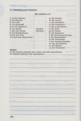 Schriftliche Übungen
10. Satzanfang sucht Satzende.
Wer arbeitet wo?
1) in der Schule
2) Im Betrieb
3) Im Cafe
4) Im Geschäft
5) In der Bäckerei
6) Im Atelier
7) Bei der Firma
8) Im Krankenhaus
9) Bei der Post
lOKAuf dem Bauernhof
arbeitet
arbeiten
a) die Köchin
b) die Lehrer
c) die Verkäufer
d) die Postboten
e) die Lehrerinnen
f) die Ärzte
g) der Bauer
h) die Kassierer
i) die Krankenschwester
j) die Bauarbeiter
k) die Sekretärin
I) der Automechaniker
m) die Architekten
n) der Bäcker
o) der Schneider
Muster:
In der Schule arbeiten die Lehrer und die Lehrerinnen.
Im Betrieb arbeiten die Bauarbeiter,____________________
 
