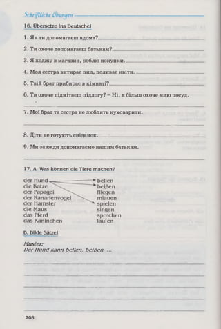16. Übersetze ins Deutsche!
1. Як ти допомагаєш вдома?____________________________________
2. Ти охоче допомагаєш батькам?______________________________
3. Я ходжу в магазин, роблю покупки._________________________
4. Моя сестра витирає пил, поливає квіти______________________
5. Твій брат прибирає в кімнаті?________________________________
6. Ти охоче підмітаєш підлогу? - Ні, я більш охоче мию посуд.
7. Мої брат та сестра не люблять куховарити.
8. Діти не готують сніданок____________________________________
9. Ми завжди допомагаємо нашим батькам.
17. A. Was können die Tiere machen?
die Maus
das Pferd
das Kaninchen
singen
sprechen
laufen
Б. Bilde Sätze!
Muster:
Der Hund kann beüen, beißen
208
 
