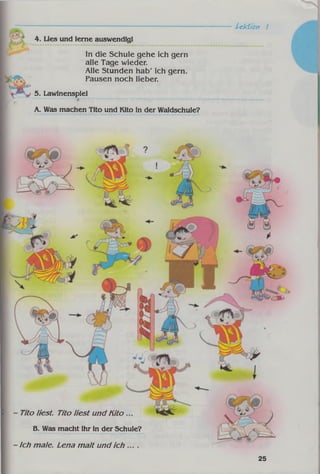 Uktîon 1
4. Lies und lerne auswendig!
In die Schule gehe ich gern
alle Tage wieder.
Alle Stunden hab' ich gern.
Pausen noch lieber.
5. Lawinenspiel
A. Was machen Tito und Kito in der Waldschule?
Tito liest. Tito liest und Kito
B. Was macht ihr in der Schule?
Ich m ale. Lena m alt und ich
25
 