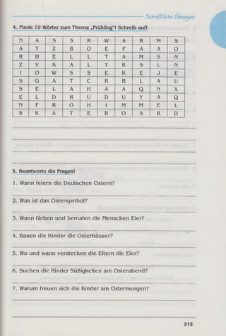 ------------------------------------------------------------ Schriftliche Übungen
4. Finde 19 Wörter zum Thema „Frühling"! Schreib auf!
Pi A S S R w A R M S
A Y Z B O E P A A O
R H E L L T A M S PI
Z V K A L T R S L Pi
1 o W S S E K E J E
S G A T C R B L A U
s E L A H A A Q Pi X
E L D R U D U Y A Q
Pi F R O H I M M E L
s K A T E B O A R D
5. Beantworte die Fragen!
1. Wann feiern die Deutschen Ostern?
2. Was ist das Ostersymbol?
3. Wann färben und bemalen die Menschen Eier?
4. Bauen die Kinder die Osterhäuser?
5. Wo und wann verstecken die Eltern die Eier?
6. Suchen die Kinder Süßigkeiten am Osterabend?
7. Warum freuen sich die Kinder am Ostermorgen?
 