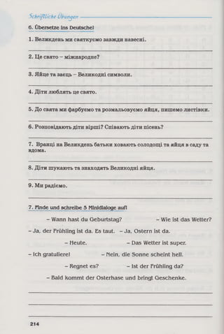 Schriftliche Übungen-------
6. Übersetze ins Deutsche!
1. Великдень ми святкуємо завжди навесні.
2. Це свято - міжнародне?
3. Яйце та заєць - Великодні символи.
4. Діти люблять це свято.
5. До свята ми фарбуємо та розмальовуємо яйця, пишемо листівки.
6. Розповідають діти вірші? Співають діти пісень?
7. Вранці на Великдень батьки ховають солодощі та яйця в саду та
вдома.
8. Діти шукають та знаходять Великодні яйця.
9. Ми радіємо.
7. Finde und schreibe 5 Minidialoge auf!
- Wann hast du Geburtstag? - Wie ist das Wetter?
- Ja, der Frühling ist da. Es taut. - Ja, Ostern ist da.
- Heute. - Das Wetter ist super.
- Ich gratuliere! - Mein, die Sonne scheint hell.
- Regnet es? - Ist der Frühling da?
- Bald kommt der Osterhase und bringt Geschenke.
214
 