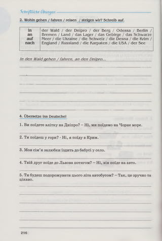 Schriftliche Übungen-------------------------------------------
2. Wohin gehen / fahren / reisen / steigen wir? Schreib auf.
der Wald / der Dnipro / der Berg / Odessa / Berlin /
Bremen / Land / das Lager / das Gebirge / das Schwarze
Meer / die Ukraine / die Schweiz / die Desna / die Krim /
England / Russland / die Karpaten / die USA / der See
In den Waldgehen /fahren, an den Dnipro...
4. Übersetze ins Deutsche!
1. Ви поїдете влітку на Дніпро? - Ні, ми поїдемо на Чорне море.
2. Ти поїдеш у гори? - Ні, я поїду в Крим.
3. Моя сім’я залюбки їздить до бабусі у село.
4. Твій друг поїде до Львова потягом? - Ні, він поїде на авто.
5. Ти будеш подорожувати цього літа автобусом? - Так, це зручно та
цікаво.
216
 