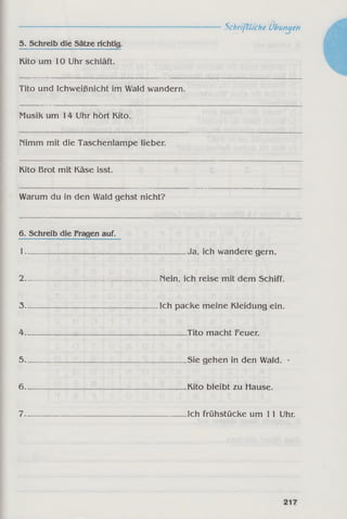 ------------------------------------------------------------Schriftliche Übungen
5. Schreib die Sätze richtig.
Kito um 10 Uhr schläft.
Tito und Ichweißnicht im Wald wandern.
Musik um 14 Uhr hört Kito.
nimm mit die Taschenlampe lieber.
Kito Brot mit Käse isst.
Warum du in den Wald gehst nicht?
6. Schreib die Fragen auf.
1------------- --------------------------------------Ja, ich wandere gern.
2__________________________________ Nein, ich reise mit dem Schiff.
3________________________________ _Ich packe meine Kleidung ein.
4------------------------------------------- --------- Tito macht Feuer.
5----------------------------------------------------Sie gehen in den Wald. '
6_________________________________________Kito bleibt zu Hause.
7_________________________________________Ich frühstücke um 11 Uhr.
 