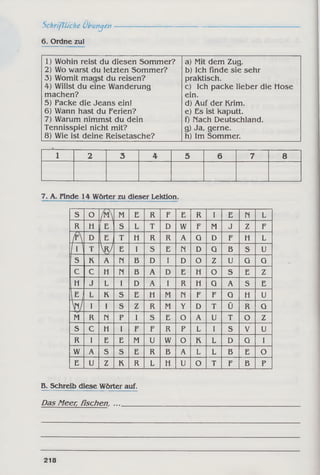 Schriftliche Übungen
6. Ordne zul
1) Wohin reist du diesen Sommer?
2) Wo warst du letzten Sommer?
3) Womit magst du reisen?
4) Willst du eine Wanderung
machen?
5) Packe die Jeans ein!
6) Wann hast du Ferien?
7) Warum nimmst du dein
Tennisspiel nicht mit?
8) Wie ist deine Reisetasche?
a) Mit dem Zug.
b) Ich finde sie sehr
praktisch.
c) Ich packe lieber die Hose
ein.
d) Auf der Krim.
e) Es ist kaputt.
f) nach Deutschland.
g) Ja, gerne.
h) Im Sommer.
1 2 3 4 5 6 7 8
7. A. Finde 14 Wörter zu dieser Lektion.
S O
r 
M E R F E R I E n L
R H E s L T D W F M J z F
MD
EjT H R R A G D F H L
MT V E I S E n D G B s U
s K A n B D I D O Z U G G
c C H n B A D E H O S E z
H J L I D A I R H G A S E
E I
L K s E H M n F F G H U
w I I s Z R M Y D T Ü R G
M R n p I S E O A U T O Z
s C H I F F R P L I s V U
R I E E M U W O K L D G I
w A S S E R B A L L B E O
E U z K R L H U O T F B P
B. Schreib diese Wörter auf.
Das Meer, fischen, ....
218
 