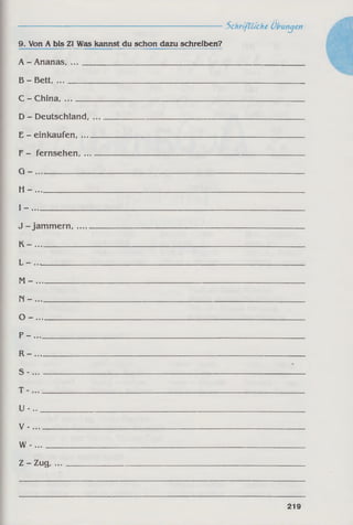 ------------------------------------------------------------Schriftliche Übungen
9. Von A bis ZI Was kannst du schon dazu schreiben?
A - Ananas, . . . ________________________________________________________
B - Bett________________________________________________________________
C - China, ...
D - Deutschland,
E - einkaufen, ....
F - fernsehen, ...
G - ______________
H - ______________
I - _______________________________________
J - jam m ern,.....
K ~ _____________
L - ...____________
M - _____________
n - _____________
o - _____________
p - ______________
R - _____________
S - ______________
T - ______________
u -..________
V - _
w -... _______
Z - Zug, ...______
219
 