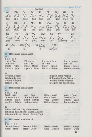 Lerne Lesen!
1. Das Abc
Aa Bb Cc Dd Ee Ff Gg Hh Ii
<L
(a:)
B i
(be:)
C c
(tse:)
D<1
(de:) (e:) 17 i ?
HA
(ha:)
J a,
(i:)
Jj Kk LI Mm rin Oo pP Qq Rr
H l C t / K . m yKn Oo P s p , Q<i Rr
Üot) (ka:) (el) (em) (en) (o:) (pe:) (kui) (er)
Ss Tt Uu Vv Ww Xx Yy Zz
S 'ö 'ß T A " X l/u 'L Iu UJ^ur X x- U ' y
(es/ (te:) (u:) (fau) (ve:) (iks) Typsil
Ää j l ä Ö ö Ö 'ö Ü ü 'ils ü &J3
(e:) (0:) (yO (es’tset)
Zzypsibn) (tset)
2. Hör zu und sprich nach!
A.
( i: ) - ( I )
viel - Film
Stil - still
Miete - Mitte
Liebe - Lippe
Film - viel
still - Stil
Mitte - Miete
Lippe - Liebe
immer - ihm
in - ihn
innen - ihnen
bitten - bieten
ihm - immer
ihn - in
ihnen - innen
bieten - bitten
B.
Sieben Ziegen
blieben liegen,
sieben Fliegen
flogen weg.
3. Hör zu und sprich nach!
A.
[ a : ) - [ a ]
Saal - satt
Staat - Stadt
Sahne - Sand
zahlen - fallen
Sieben liebe Riesen
liefen durch die Wiesen.
Als die Winde bliesen,
kriegten sie das niesen.
satt - Saal
Stadt - Staat
Sand - Sahne
fallen - zahlen
nase - nass
Gas - Gast
Vase - Wasser
Kahn - kann
nass - nase
Gast - Gas
Wasser - Vase
kann - Kahn
B.
Ich schlaf am Tag. Gute nacht!
Ich mag den Abend. Guten Abend!
Ich wach' in der nacht. Guten Tag!
4. Hör zu und sprich nach!
A.
( o :) - ( o )
Sohn - Sonne Sonne - Sohn Sohlen - sollen sollen - Sohlen
Ofen - offen offen - Ofen wohl - wollen wollen - wohl
221
 