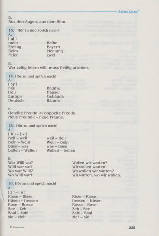 -----------------------------------------------------------------------Ltrne Lesen!
B.
Aus den Augen, aus dem Sinn.
13. Hör zu und sprich nach!
A.
( aj ]
mein Reihe
Freitag Bayern
Reim Meinung
Feier zwei
B.
Wer zeitig feiern will, muss fleißig arbeiten.
14. Hör zu und sprich nach!
A.
( oy )
neu Bäume
treu Häuser
Europa Gebäude
Deutsch Räume
B.
Geteilte Freude ist doppelte Freude.
Neue Freunde - neue Freude.
15. Hör zu und sprich nach!
A.
( b ) ~ ( v )
Beil - weil
Bein - Wein
Bass - was
bellen - Wellen
weil - Beil
Wein - Bein
was - Bass
Wellen - bellen
B.
War Willi wo? Wollen wir warten?
Willi war wo? Wir wollen warten!
Wo war Willi? Wo wollen wir warten?
Wo Willi war! Wir warten, wo wir wollen.
16. Hör zu und sprich nach!
A.
( Z ) - ( S )
Riese - Risse Risse - Riese
fräsen - fressen fressen - fräsen
Rose - Rosse Rosse - Rose
See - Zeh Zeh - See
Saal - Zahl Zahl - Saal
sie - zieh zieh - sie
8 Сидоренко
225
 