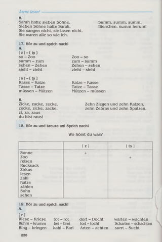 Lerne Lesen!
B.
Sarah hatte sieben Söhne,
Sieben Söhne hatte Sarah.
Sie sangen nicht, sie lasen nicht,
Sie waren alle so wie ich.
17. Hör zu und sprich
A.
( z ) - ( t s )
so - Zoo
summ - zum
sehen - Zehen
sieht - zieht
( s ) - ( t s )
Kasse - Katze
Tasse - Tatze
müssen - Mützen
B.
Zicke, zacke, zecke,
zecke, zicke, zacke,
zi, za, zaus
du bist raus!
18. Hör zu und kreuze an! Sprich nach!
Wo hörst du was?
( z ) ( t s)
Sonne +
Zoo +
reisen
Rucksack
Zirkus
lesen
Zahl
Katze
zählen
Sohn
sehen
19. Hör zu und sprich nach!
A.
Cr)
Riese - Kriese tot - rot dort - Docht warten - wachten
Ruhm - krumm bei - Brei fort - focht Scharten - schachten
Ring - bringen kahl - Karl Arten - achten surrt - Sucht
226
nach!
Zoo - so
zum - summ
Zehen - sehen
zieht - sieht
Katze - Kasse
Tatze - Tasse
Mützen - müssen
Zehn Ziegen und zehn Katzen,
zehn Zebras und zehn Spatzen.
Summ, summ, summ,
Bienchen, summ herum!
 