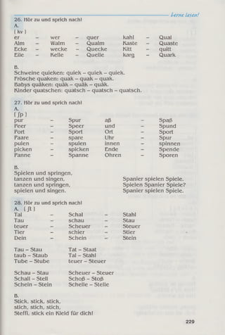 -----------------------------------------------------------------------Lerne Lesen!
26. Hör zu und sprich nach!
A.
( kv)
er wer - quer kahl Qual
Alm Walm - Qualm Kaste Quaste
Ecke wecke Quecke Kitt quitt
Eile - Kelle - Quelle karg - Quark
B.
Schweine quieken: quiek - quiek - quiek.
Frösche quaken: quak - quak - quak.
Babys quäken: quäk - quäk - quäk.
Kinder quatschen: quatsch - quatsch - quatsch.
27. Hör zu und sprich nach!
A.
Up )
pur _ Spur aß _ Spaß
Peer - Speer und - Spund
Port - Sport Ort - Sport
Paare - spare Uhr - Spur
pulen - spulen innen - spinnen
picken - spicken Ende - Spende
Panne - Spanne Ohren - Sporen
B.
Spielen und springen,
tanzen und singen,
tanzen und springen,
spielen und singen.
Spanier spielen Spiele.
Spielen Spanier Spiele?
Spanier spielen Spiele.
28. Hör zu und sprich nach!
A. ( Jl )
Tal - Schal
Tau - schau
teuer - Scheuer
Tier - schier
Dein - Schein
Stahl
Stau
Steuer
Stier
Stein
Tau - Stau
taub - Staub
Tube - Stube
Tat - Staat
Tal - Stahl
teuer - Steuer
Schau - Stau
Schall - Stell
Schein - Stein
Scheuer - Steuer
Schoß - Stoß
Schelle - Stelle
B.
Stick, stick, stick,
stich, stich, stich,
Steffi, stick ein Kleid für dich!
229
 