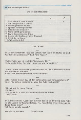 -----------------------------------------------------------------------Lerne Lesen!
41. Hör zu und sprich nach!
Wie ist die Intonation?

1) Geht Markus nach Hause?
2) Markus geht nach Hause.
3) Wohin gehst du heute?
4) Spielen wir morgen Ball?
5) Was machst du gern?
6) Maria trinkt gern Kakao.
7) Erwin besucht seine Oma.
8) Gehen die Kinder gern ins Theater?
9) Hilfst du zu Hause?
10) Wie alt bist du?
X
X
Zum Lachen
* * *
Im Deutschunterricht fragt der Lehrer: "Ich laufe, du läufst, er läuft.
Was für eine Zeit ist das?" Karl: "Die Pause!"
* * *
"Mutti, Mutti, was ist ein Idiot? Ist das ein Tier?"
"Nein, mein Sohn. Das sind Menschen wie du und ich."
* * *
Lehrer: "Klaus, du hast die gleichen Fehler im Diktat wie dein Nachbar.
Wie erklärst du mir das?"
Klaus: "Wir haben denselben Deutschlehrer."
* * *
Sohn: "Vater, meinst du, ich bin schon alt genug zum Autofahren?"
Vater: "Du schon, mein Sohn, aber das Auto noch nicht!"
* * *
"Wie alt bist du denn, Miriam?"
"Elf Jahre."
"Und weißt du schon, was du einmal werden willst?"
"Zwölf Jahre."
* * *
Im Turnunterricht: "Legt euch auf den Boden, und bewegt eure Füße
so, als würdet ihr Fahrrad fahren. He, Hans-Peter, wieso bewegst du
deine Beine nicht?"
"Ich fahre gerade bergab."
würdet- тут: наче, немов bergab - з гори
233
 